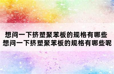 想问一下挤塑聚苯板的规格有哪些 想问一下挤塑聚苯板的规格有哪些呢